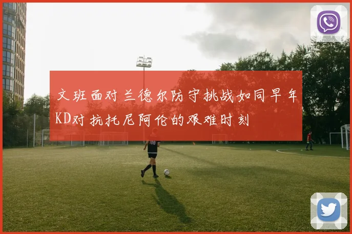 文班面对兰德尔防守挑战如同早年KD对抗托尼阿伦的艰难时刻