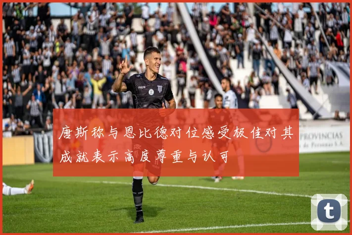 唐斯称与恩比德对位感受极佳对其成就表示高度尊重与认可