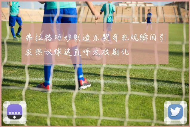 弗拉格巧妙制造东契奇犯规瞬间引发热议球迷直呼太戏剧化