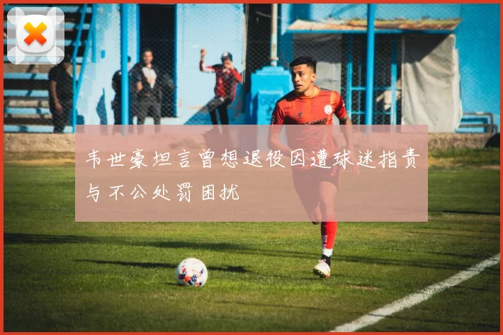 韦世豪坦言曾想退役因遭球迷指责与不公处罚困扰