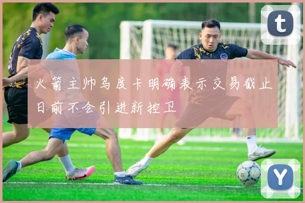 火箭主帅乌度卡明确表示交易截止日前不会引进新控卫