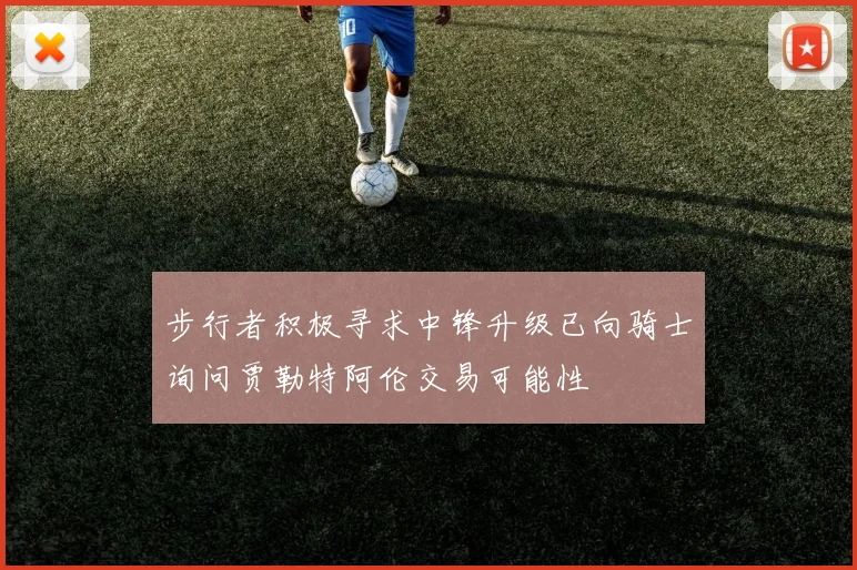 步行者积极寻求中锋升级已向骑士询问贾勒特阿伦交易可能性