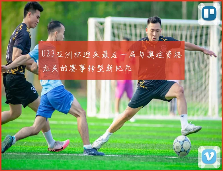 U23亚洲杯迎来最后一届与奥运资格无关的赛事转型新纪元
