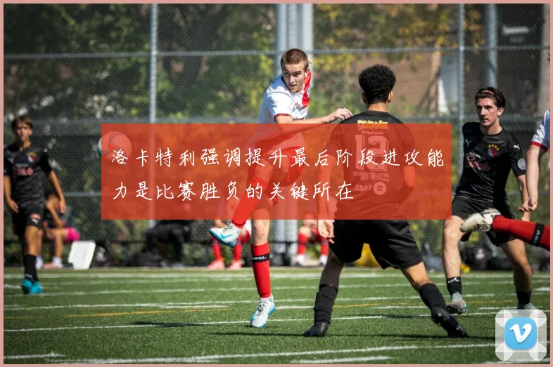 洛卡特利强调提升最后阶段进攻能力是比赛胜负的关键所在