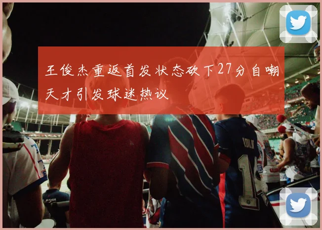 王俊杰重返首发状态砍下27分自嘲天才引发球迷热议