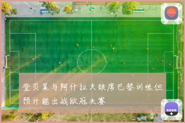 登贝莱与阿什拉夫缺席巴黎训练但预计能出战欧冠决赛