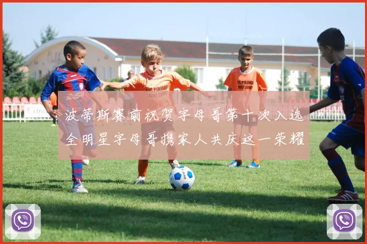 波蒂斯赛前祝贺字母哥第十次入选全明星字母哥携家人共庆这一荣耀时刻