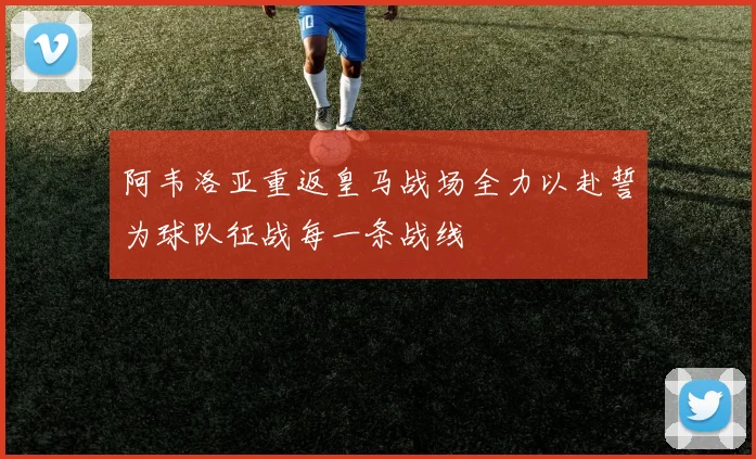 阿韦洛亚重返皇马战场全力以赴誓为球队征战每一条战线
