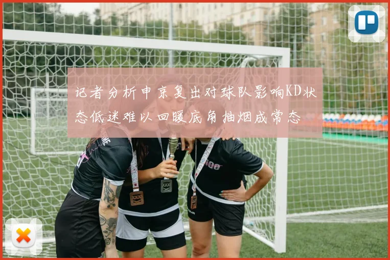 记者分析申京复出对球队影响KD状态低迷难以回暖底角抽烟成常态