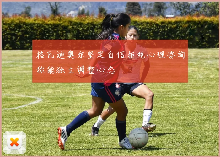 格瓦迪奥尔坚定自信拒绝心理咨询称能独立调整心态