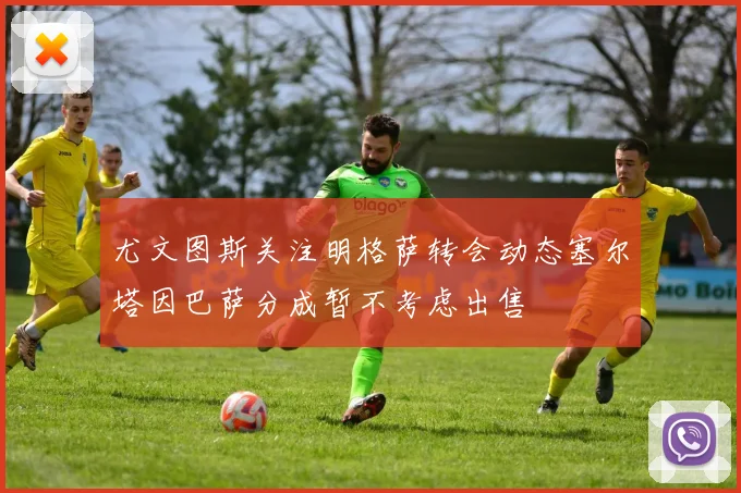 尤文图斯关注明格萨转会动态塞尔塔因巴萨分成暂不考虑出售