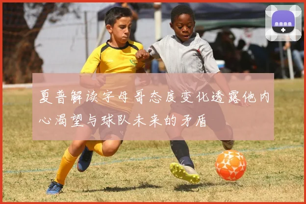 夏普解读字母哥态度变化透露他内心渴望与球队未来的矛盾