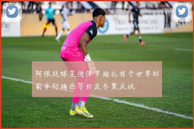 阿根廷球星德保罗婚礼将于世界杯前举行梅西等好友齐聚庆祝
